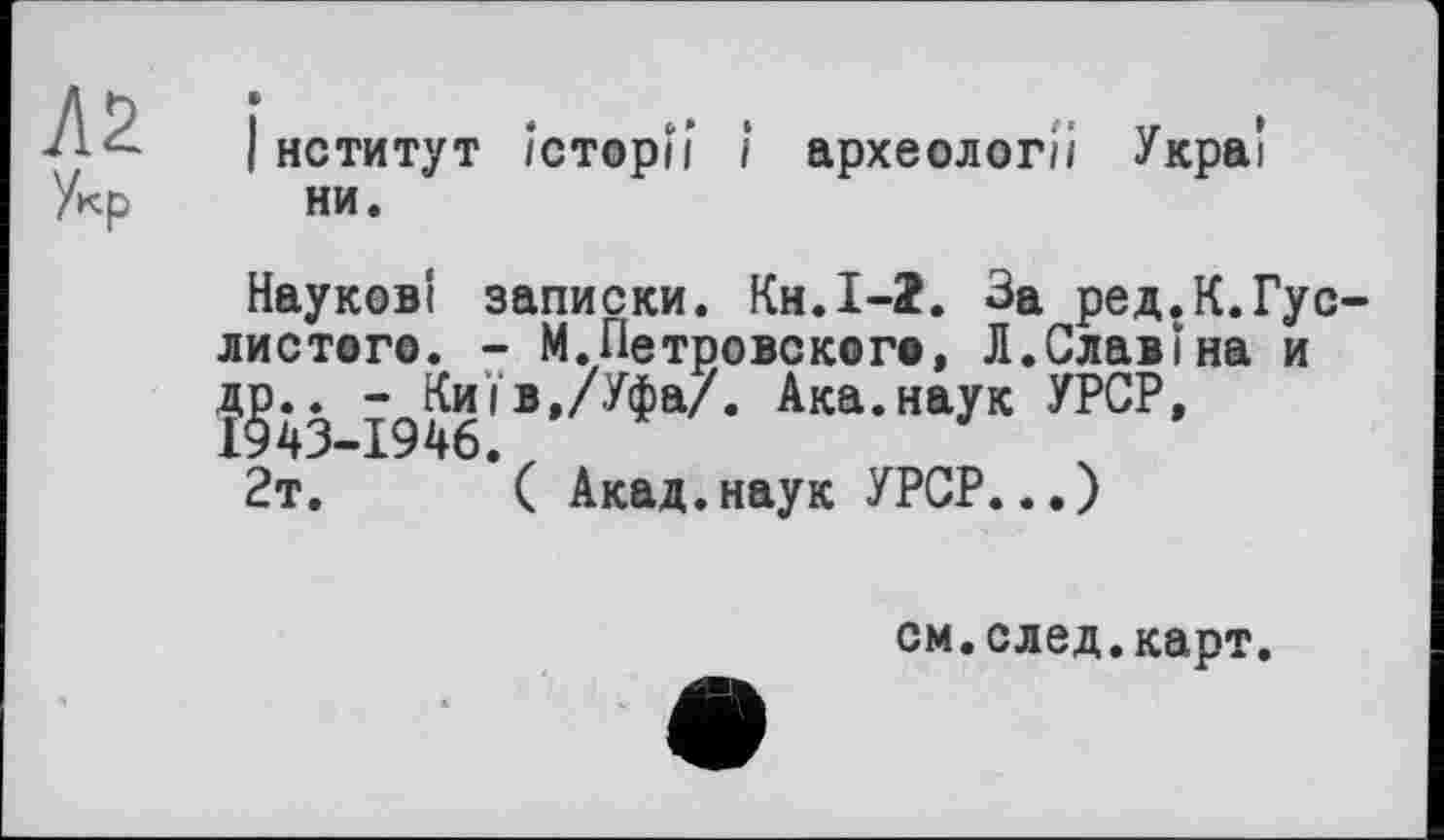 ﻿Aï Укр
І нститут Історії і археології Украі ни.
Наукові записки. Кн.І-î. За ред.К.Гус-листого. - М.Петровского, Л.Славі на и
1946* В,/^а'* Ака*НаУК
2т.	( Акад.наук УРСР...)
см.след.карт.